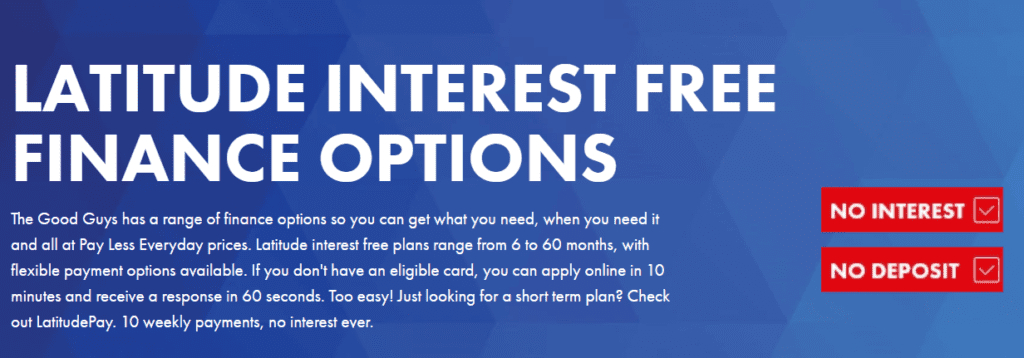 Title: Latitude interest-free finance options. Body: The Good Guys has a range of finance options so you can get what you need, when you need it and all at Pay Less Everyday prices. Latitude interest free plans range from 6 to 60 months, with flexible payment options available. If you don't have an eligible card, you can apply online in 10 minutes and receive a response in 60 seconds. Too easy! Just looking for a short term plan? Check out LatitudePay. 10 weekly payments, no interest ever